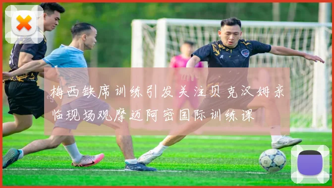 梅西缺席训练引发关注贝克汉姆亲临现场观摩迈阿密国际训练课