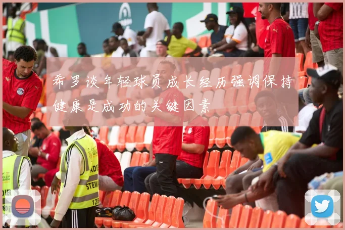 希罗谈年轻球员成长经历强调保持健康是成功的关键因素