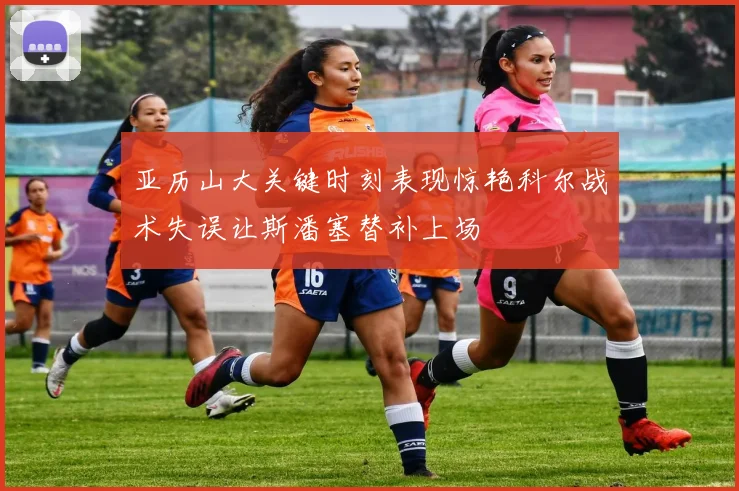 亚历山大关键时刻表现惊艳科尔战术失误让斯潘塞替补上场