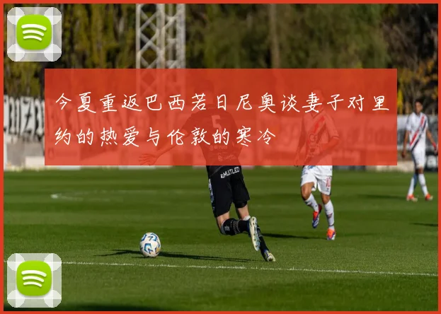 今夏重返巴西若日尼奥谈妻子对里约的热爱与伦敦的寒冷