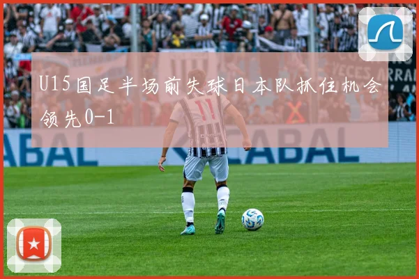 U15国足半场前失球日本队抓住机会领先0-1