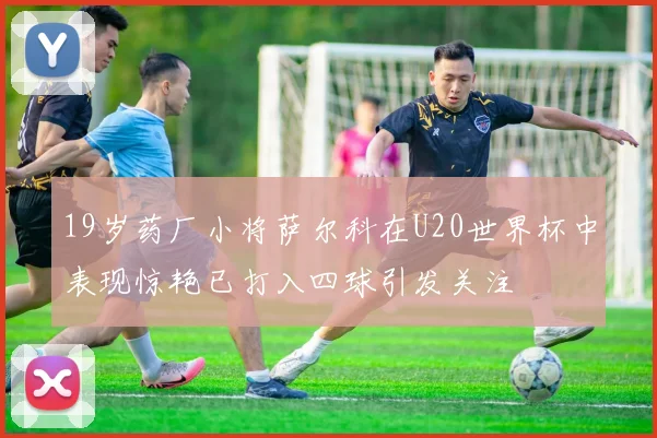 19岁药厂小将萨尔科在U20世界杯中表现惊艳已打入四球引发关注