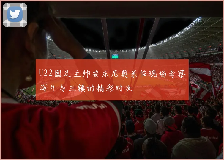 U22国足主帅安东尼奥亲临现场考察海牛与三镇的精彩对决